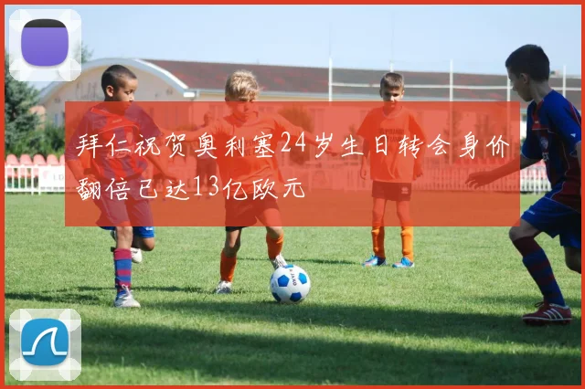 拜仁祝贺奥利塞24岁生日转会身价翻倍已达13亿欧元