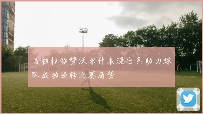 马祖拉称赞沃尔什表现出色助力球队成功逆转比赛局势