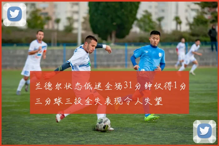 兰德尔状态低迷全场31分钟仅得1分三分球三投全失表现令人失望