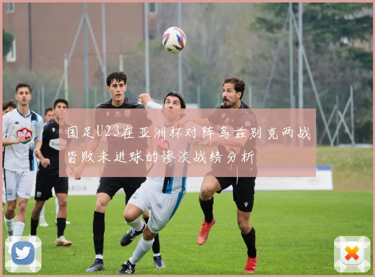 国足U23在亚洲杯对阵乌兹别克两战皆败未进球的惨淡战绩分析