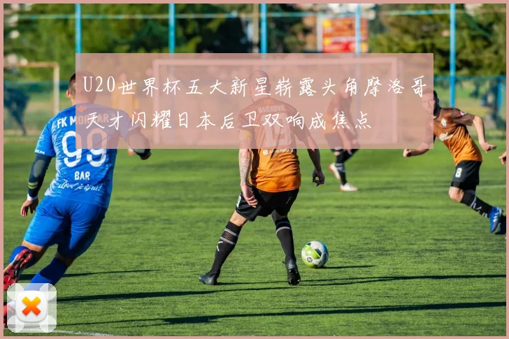 U20世界杯五大新星崭露头角摩洛哥天才闪耀日本后卫双响成焦点