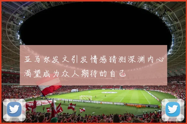 亚马尔发文引发情感猜测深渊内心渴望成为众人期待的自己