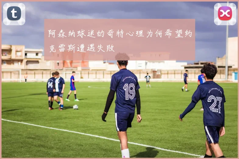阿森纳球迷的奇特心理为何希望约克雷斯遭遇失败