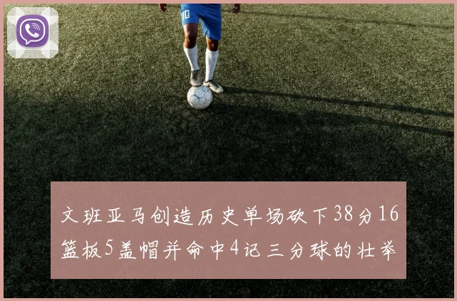 文班亚马创造历史单场砍下38分16篮板5盖帽并命中4记三分球的壮举