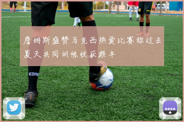 詹姆斯盛赞马克西热爱比赛称过去夏天共同训练收获颇丰