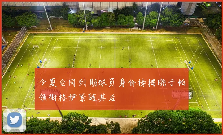 今夏合同到期球员身价榜揭晓于帕领衔格伊紧随其后