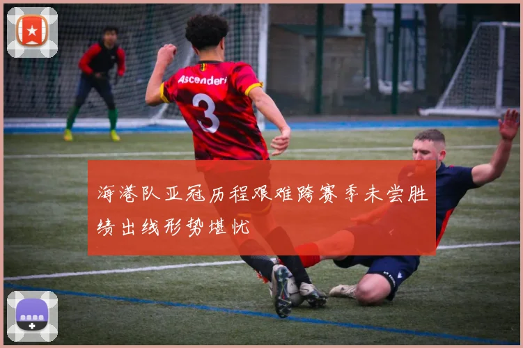 海港队亚冠历程艰难跨赛季未尝胜绩出线形势堪忧