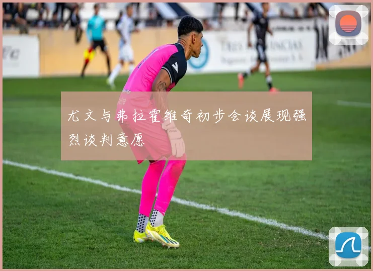 尤文与弗拉霍维奇初步会谈展现强烈谈判意愿