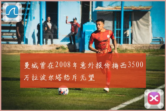 曼城曾在2008年意外报价梅西3500万拉波尔塔怒斥无望
