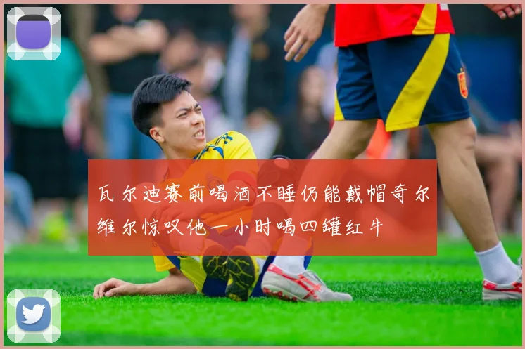 瓦尔迪赛前喝酒不睡仍能戴帽奇尔维尔惊叹他一小时喝四罐红牛
