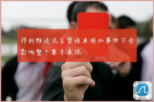 邓利维谈流言蜚语库明加事件不会影响整个赛季表现