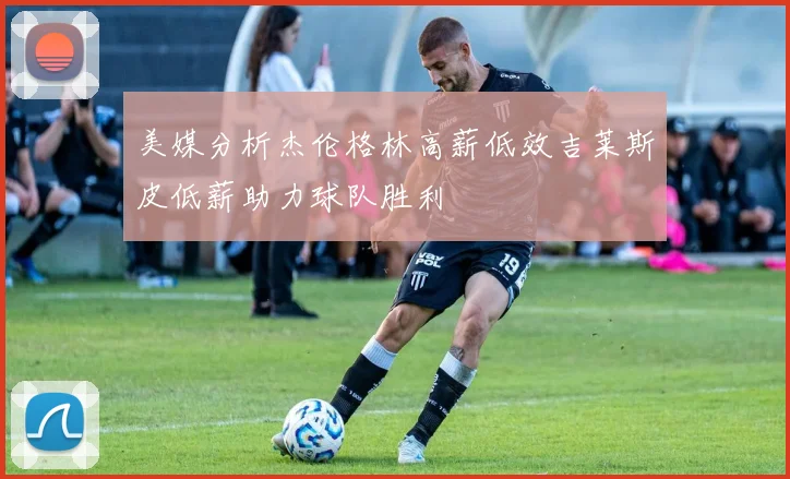 美媒分析杰伦格林高薪低效吉莱斯皮低薪助力球队胜利