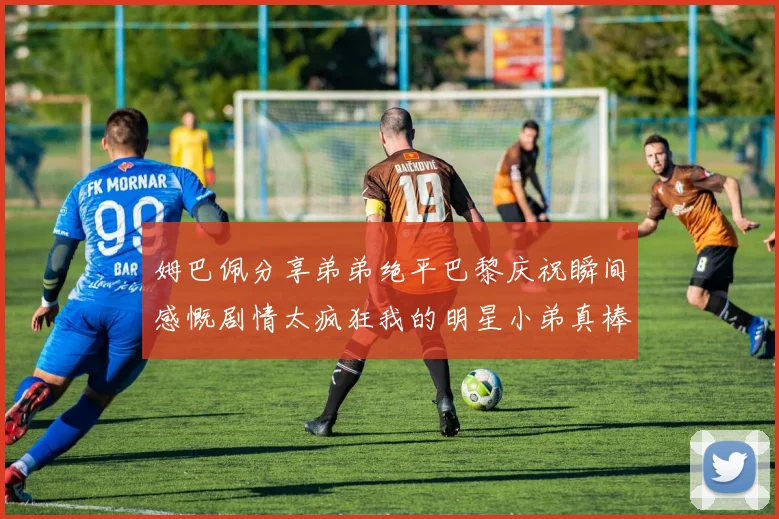 姆巴佩分享弟弟绝平巴黎庆祝瞬间感慨剧情太疯狂我的明星小弟真棒