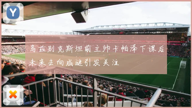 乌兹别克斯坦前主帅卡帕泽下课后未来去向成谜引发关注