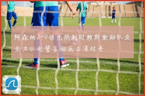 阿森纳3-0领先热刺时赖斯激励队友全力以赴誓言彻底击溃对手