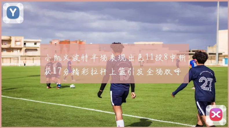 小凯文波特半场表现出色11投8中斩获17分精彩拉杆上篮引发全场欢呼