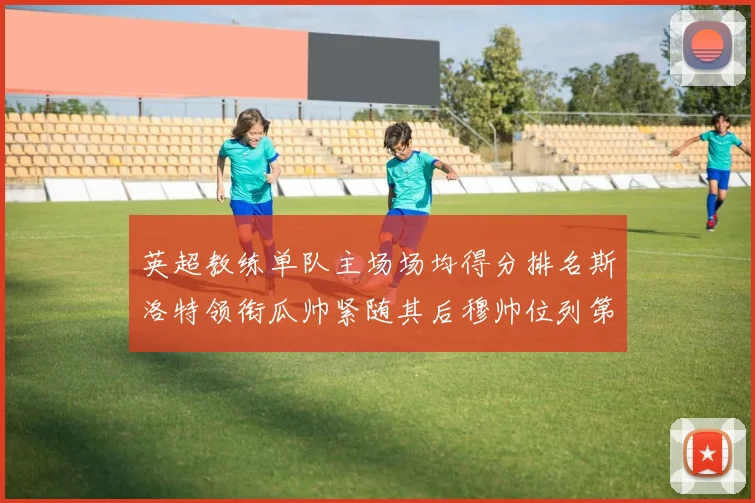 英超教练单队主场场均得分排名斯洛特领衔瓜帅紧随其后穆帅位列第五