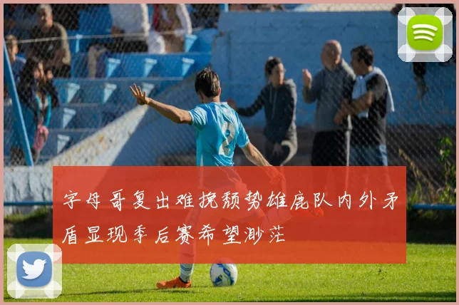 字母哥复出难挽颓势雄鹿队内外矛盾显现季后赛希望渺茫