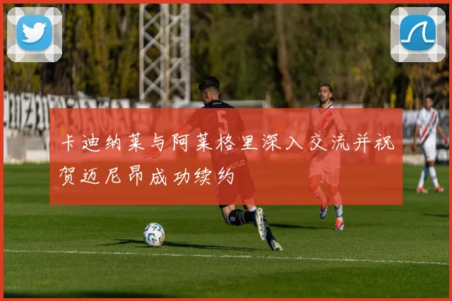 卡迪纳莱与阿莱格里深入交流并祝贺迈尼昂成功续约
