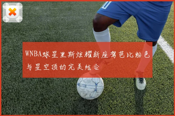 WNBA球星里斯炫耀新座驾芭比粉色与星空顶的完美结合