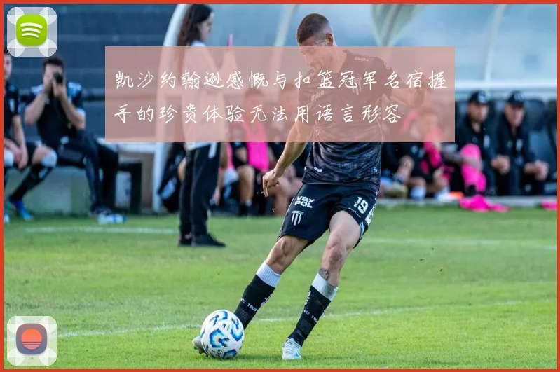 凯沙约翰逊感慨与扣篮冠军名宿握手的珍贵体验无法用语言形容