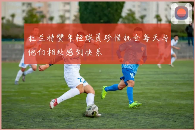 杜兰特赞年轻球员珍惜机会每天与他们相处感到快乐