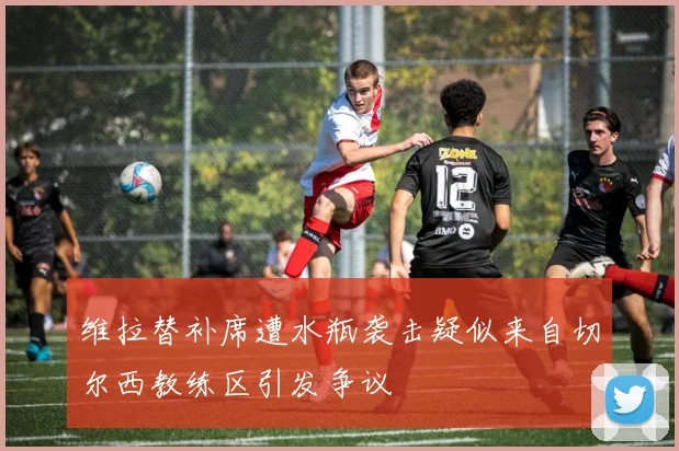 维拉替补席遭水瓶袭击疑似来自切尔西教练区引发争议