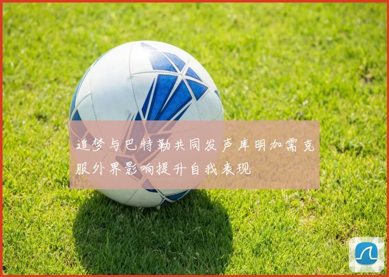 追梦与巴特勒共同发声库明加需克服外界影响提升自我表现